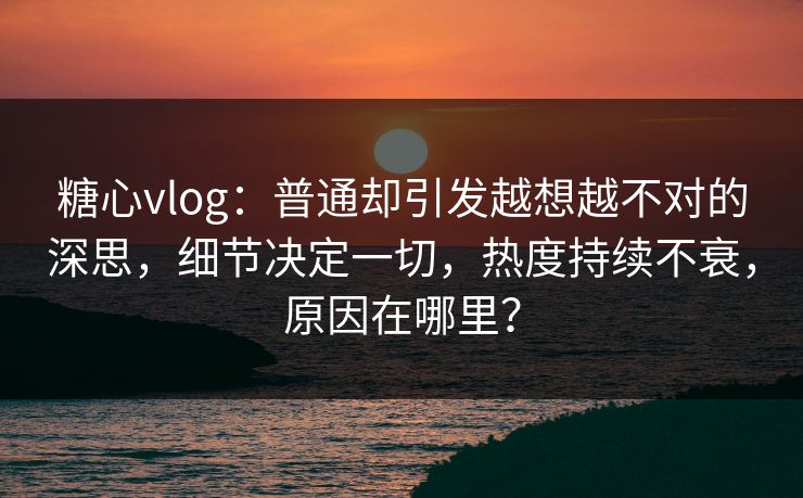 糖心vlog：普通却引发越想越不对的深思，细节决定一切，热度持续不衰，原因在哪里？