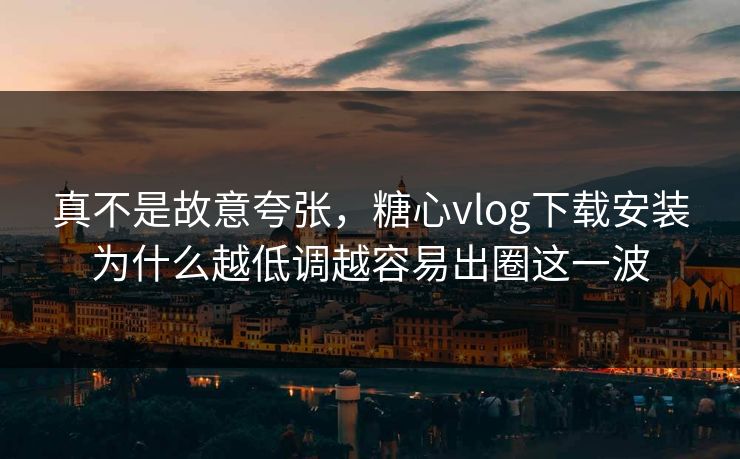 真不是故意夸张，糖心vlog下载安装为什么越低调越容易出圈这一波